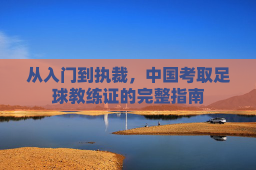 从入门到执裁,中国考取足球教练证的完整指南