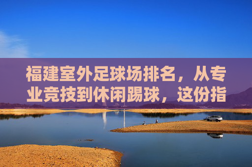 福建室外足球场排名,从专业竞技到休闲踢球,这份指南请收好