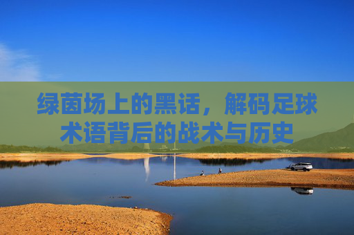绿茵场上的黑话,解码足球术语背后的战术与历史