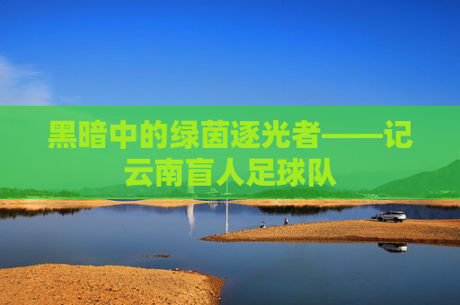 黑暗中的绿茵逐光者——记云南盲人足球队