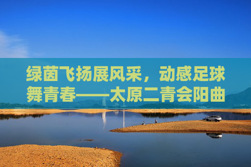 绿茵飞扬展风采,动感足球舞青春——太原二青会阳曲足球操惊艳亮相