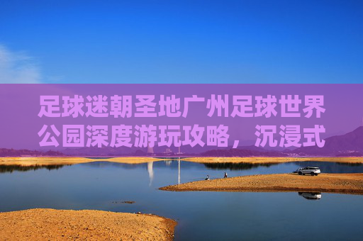 足球迷朝圣地广州足球世界公园深度游玩攻略,沉浸式体验绿茵激情