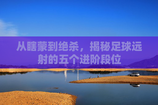从瞎蒙到绝杀,揭秘足球远射的五个进阶段位