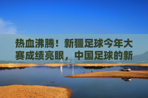 热血沸腾!新疆足球今年大赛成绩亮眼,中国足球的新疆力量正崛起