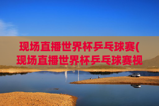 现场直播世界杯乒乓球赛(现场直播世界杯乒乓球赛视频)