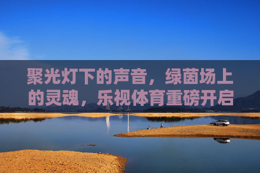 聚光灯下的声音,绿茵场上的灵魂,乐视体育重磅开启足球解说员全球招募计划