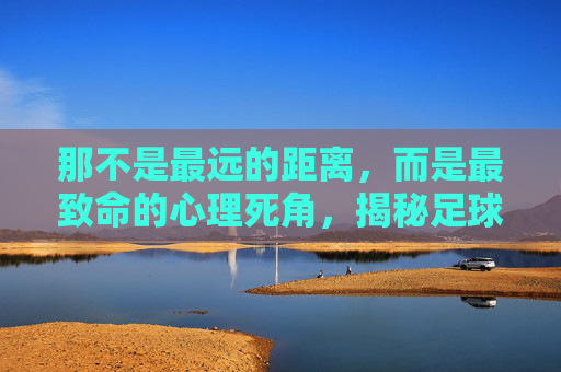 那不是最远的距离,而是最致命的心理死角,揭秘足球场上最难罚的点球