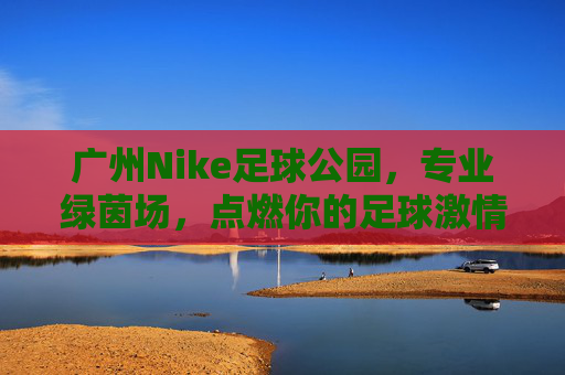 广州Nike足球公园,专业绿茵场,点燃你的足球激情