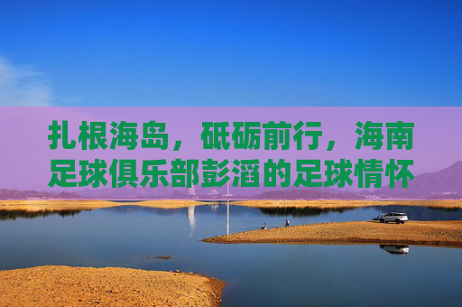 扎根海岛,砥砺前行,海南足球俱乐部彭滔的足球情怀