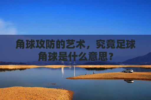 角球攻防的艺术,究竟足球角球是什么意思?