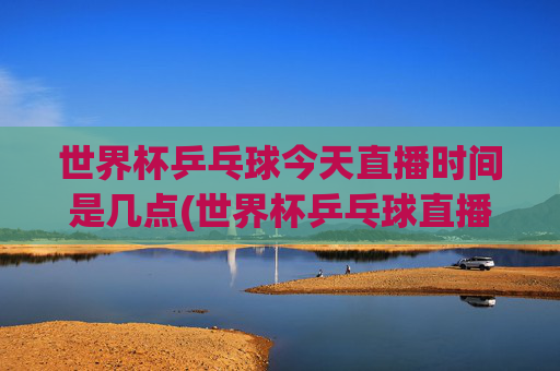 世界杯乒乓球今天直播时间是几点(世界杯乒乓球直播)