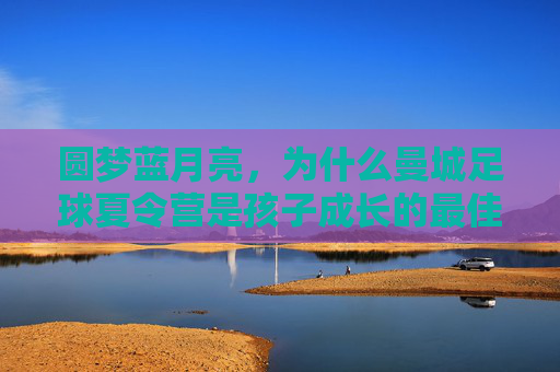 圆梦蓝月亮,为什么曼城足球夏令营是孩子成长的最佳舞台?