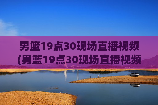 男篮19点30现场直播视频(男篮19点30现场直播视频广东对山西)