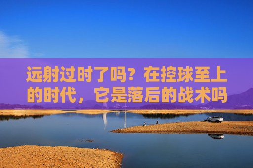 远射过时了吗?在控球至上的时代,它是落后的战术吗?