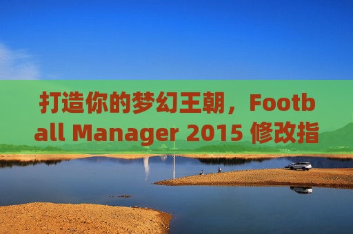 打造你的梦幻王朝,Football Manager 2015 修改指南与乐趣探索