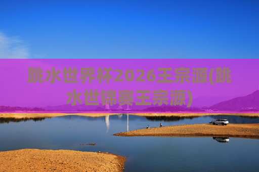 跳水世界杯2026王宗源(跳水世锦赛王宗源)