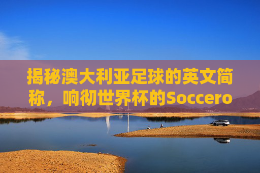 揭秘澳大利亚足球的英文简称,响彻世界杯的Socceroos