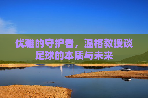 优雅的守护者,温格教授谈足球的本质与未来