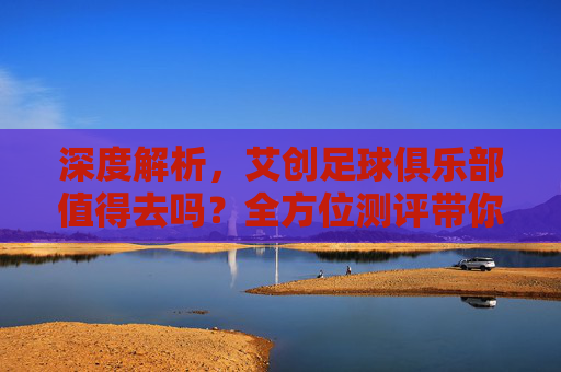 深度解析,艾创足球俱乐部值得去吗?全方位测评带你了解