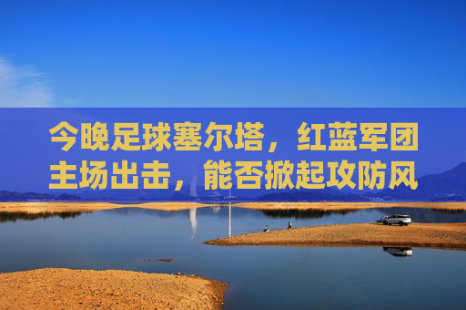 今晚足球塞尔塔,红蓝军团主场出击,能否掀起攻防风暴?