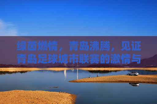 绿茵燃情,青岛沸腾,见证青岛足球城市联赛的激情与梦想