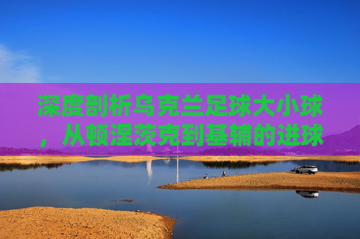 深度剖析乌克兰足球大小球,从顿涅茨克到基辅的进球盛宴与博弈