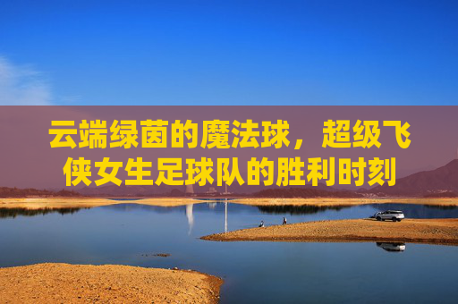 云端绿茵的魔法球,超级飞侠女生足球队的胜利时刻