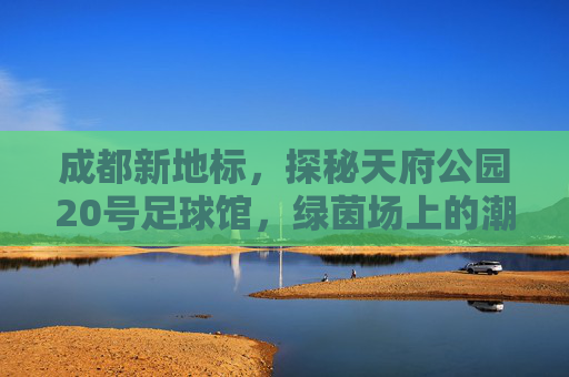 成都新地标,探秘天府公园20号足球馆,绿茵场上的潮流主场