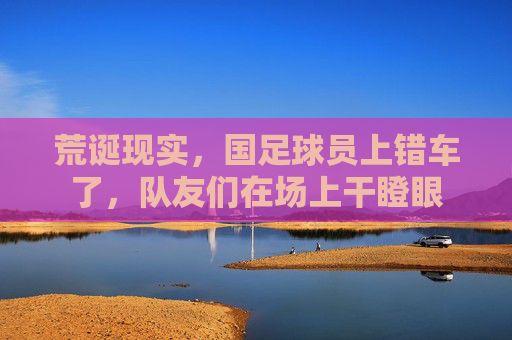 荒诞现实,国足球员上错车了,队友们在场上干瞪眼