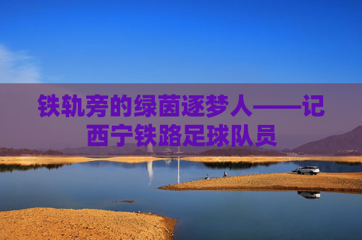 铁轨旁的绿茵逐梦人——记西宁铁路足球队员