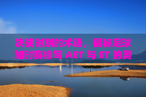 决战时刻的术语,揭秘足球加时赛缩写 AET 与 ET 的奥秘