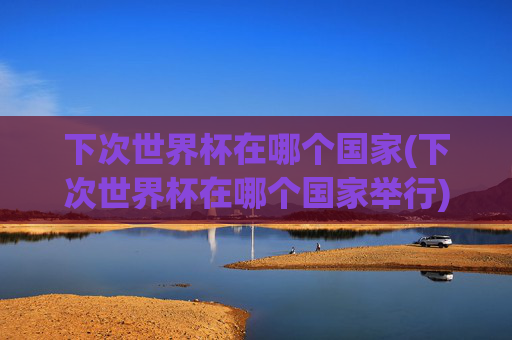 下次世界杯在哪个国家(下次世界杯在哪个国家举行)