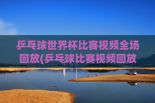 乒乓球世界杯比赛视频全场回放(乒乓球比赛视频回放)