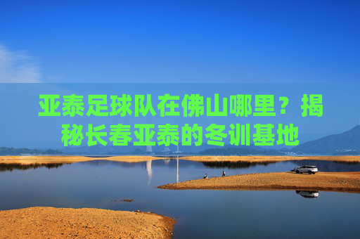 亚泰足球队在佛山哪里?揭秘长春亚泰的冬训基地