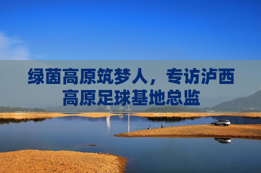 绿茵高原筑梦人,专访泸西高原足球基地总监