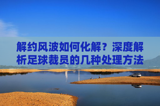 解约风波如何化解?深度解析足球裁员的几种处理方法
