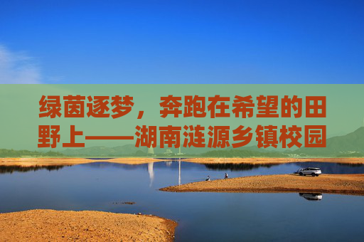 绿茵逐梦,奔跑在希望的田野上——湖南涟源乡镇校园足球的蓬勃生机