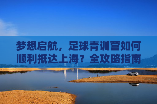 梦想启航,足球青训营如何顺利抵达上海?全攻略指南