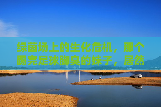 绿茵场上的生化危机,那个踢完足球脚臭的妹子,居然有点可爱?