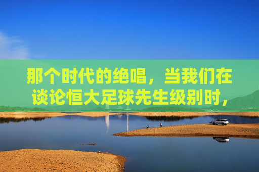 那个时代的绝唱,当我们在谈论恒大足球先生级别时,我们在谈论什么