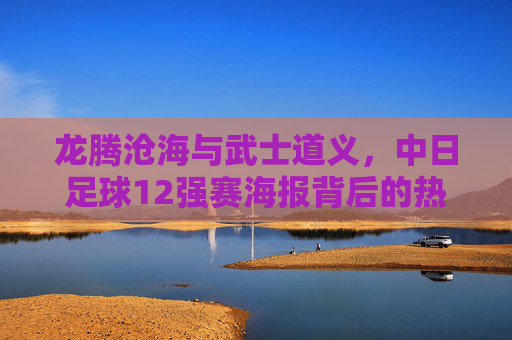 龙腾沧海与武士道义,中日足球12强赛海报背后的热血对决