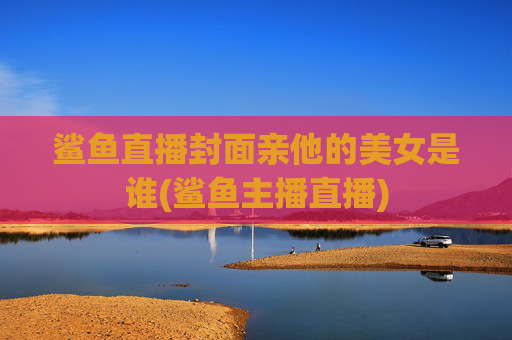 鲨鱼直播封面亲他的美女是谁(鲨鱼主播直播)
