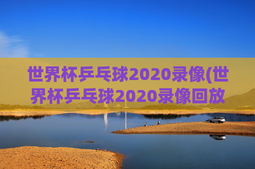 世界杯乒乓球2020录像(世界杯乒乓球2020录像回放)