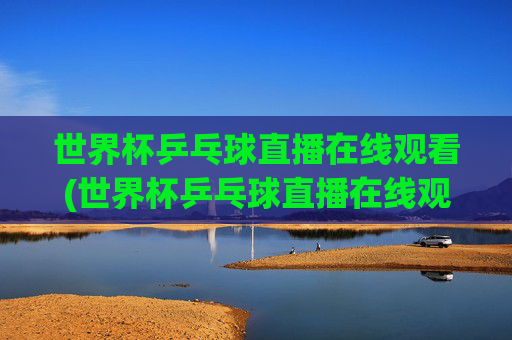 世界杯乒乓球直播在线观看(世界杯乒乓球直播在线观看咪咕)