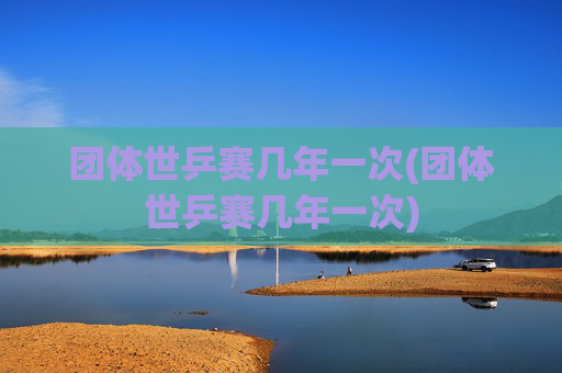 团体世乒赛几年一次(团体世乒赛几年一次)