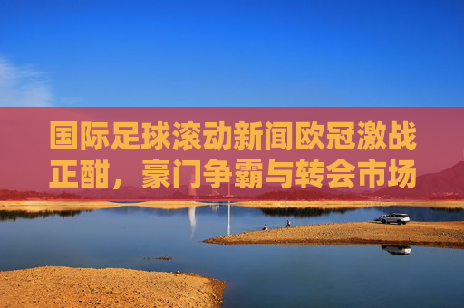 国际足球滚动新闻欧冠激战正酣,豪门争霸与转会市场风云变幻