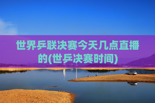 世界乒联决赛今天几点直播的(世乒决赛时间)