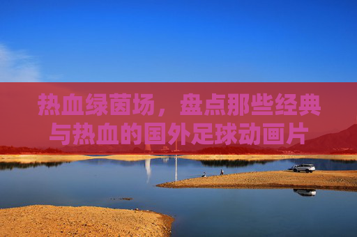 热血绿茵场,盘点那些经典与热血的国外足球动画片