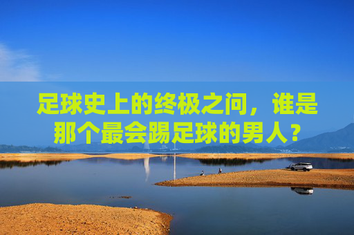 足球史上的终极之问,谁是那个最会踢足球的男人?