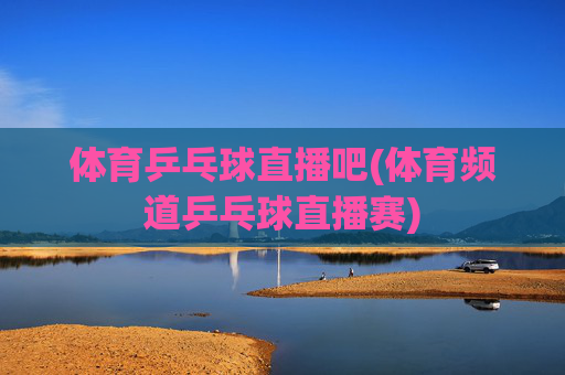 体育乒乓球直播吧(体育频道乒乓球直播赛)